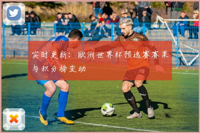 实时更新：欧洲世界杯预选赛赛果与积分榜变动