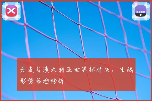 丹麦与澳大利亚世界杯对决,出线形势或迎转折